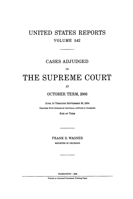 handle is hein.usreports/usrep542 and id is 1 raw text is: UNITED STATES REPORTS
VOLUME 542
CASES ADJUDGED
IN
THE SUPREME COURT
AT

OCTOBER TERM, 2003
JUNE 14 THROUGH SEPTEMBER 30, 2004
TOGETHER WITH OPINIONS OF INDIVIDUAL JUSTICES IN CHAMBERS
END OF TERM

FRANK D. WAGNER
REPORTER OF DECISIONS
WASHINGTON :2006
Printed on Uncoated Permanent Printing Paper


