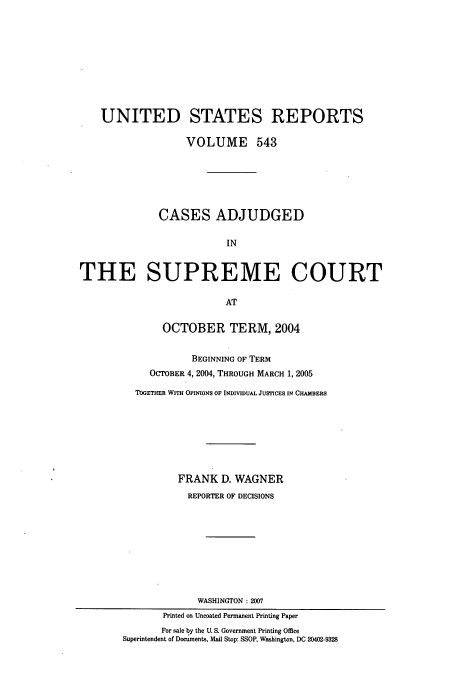 handle is hein.usreports/usrep543 and id is 1 raw text is: UNITED STATES REPORTS
VOLUME 543
CASES ADJUDGED
IN
THE SUPREME COURT
AT
OCTOBER TERM, 2004
BEGINNING OF TERM
OCTOBER 4, 2004, THROUGH MARCH 1, 2005
TOGETHER WITH OPINIONS OF INDIVIDUAL JUS CES IN CHAMBERS
FRANK D. WAGNER
REPORTER OF DECISIONS
WASHINGTON : 2007
Printed on Uncoated Permanent Printing Paper
For sale by the U. S. Government Printing Office
Superintendent of Documents, Mail Stop: SSOP, Washington, DC 20402-9328


