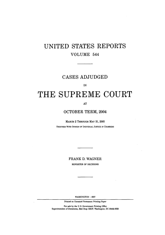 handle is hein.usreports/usrep544 and id is 1 raw text is: UNITED STATES REPORTS
VOLUME 544
CASES ADJUDGED
IN
THE SUPREME COURT
AT
OCTOBER TERM, 2004
MARCH 2 THROUGH MAY 31, 2005
TOGETHER WITH OPINION OF INDIVIDUAL JUSTICE IN CHAMBERS
FRANK D. WAGNER
REPORTER OF DECISIONS
WASHINGTON : 2007
Printed on Uncoated Permanent Printing Paper
For sale by the U. S. Government Printing Office
Superintendent of Documents, Mail Stop: SSOP, Washington, DC 20402-9328


