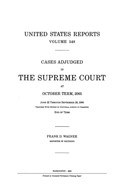 handle is hein.usreports/usrep548 and id is 1 raw text is: UNITED STATES REPORTS
VOLUME 548
CASES ADJUDGED
IN
THE SUPREME COURT
AT

OCTOBER TERM, 2005
JUNE 22 THROUGH SEPTEMBER 28, 2006
TOGETHER WITH OPINON OF INDMDUAL JUSTICE IN CHAMBERS
END OF TERM

FRANK D. WAGNER
REPORTER OF DECISIONS
WASHINGTON: 2009
Printed on Uncoated Permanent Printing Paper


