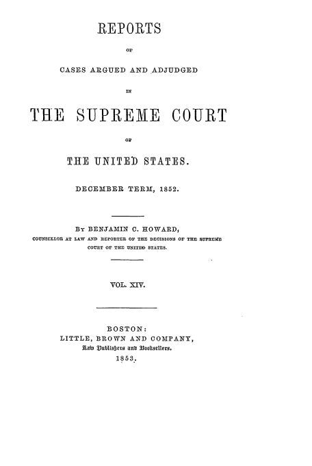 handle is hein.usreports/usrep55 and id is 1 raw text is: REPORTS
Or
CASES ARGUED AND ADJUDGED

THE SUPREME COURT
o
THE UNITE)) STATES.
DECEMBER TERM, 1852.
By BENJAAIIN C. HOWARD,
COUNSELLOR AT LAW AND nEFOnTER OF THE DECISIONS OF THE SUMEBM
COURT OF THE UNITED STATES.

VOL. XIV.

BOSTON:
LITTLE, BROWN AND COMPANY,
3 at  j.ublfisrj3 Ta n  330oosellers,
1853.


