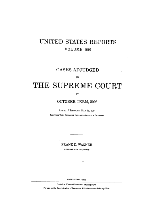 handle is hein.usreports/usrep550 and id is 1 raw text is: UNITED STATES REPORTS
VOLUME 550
CASES ADJUDGED
IN
THE SUPREME COURT
AT
OCTOBER TERM, 2006
APRIL 17 THROUGH MAY 29, 2007
TOGETHER WITH OPINION OF INDIVIDUAL JUSTICE IN CHAMBERS
FRANK D. WAGNER
REPORTER OF DECISIONS
WASHINGTON: 2010
Printed on Uncoated Permanent Printing Paper
For sale by the Superintendent of Documents, U. S. Government Printing Office


