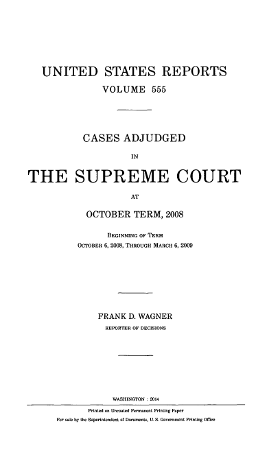 handle is hein.usreports/usrep555 and id is 1 raw text is: UNITED STATES REPORTS
VOLUME 555
CASES ADJUDGED
IN
THE SUPREME COURT
AT
OCTOBER TERM, 2008
BEGINNING OF TERM
OCTOBER 6, 2008, THROUGH MARCH 6, 2009
FRANK D. WAGNER
REPORTER OF DECISIONS
WASHINGTON :2014
Printed on Uncoated Permanent Printing Paper
For sale by the Superintendent of Documents, U. S. Government Printing Office


