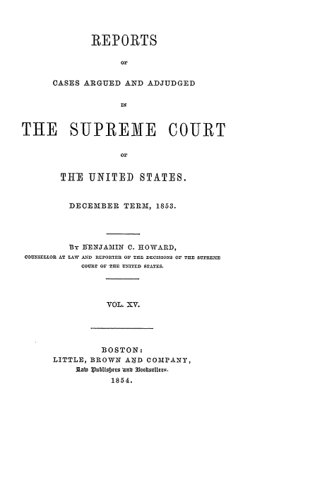 handle is hein.usreports/usrep56 and id is 1 raw text is: REPORTS
or
CASES ARGUED AND ADJUDGED
IN

THE SUPREME COURT
Or
THE UNITED STATES.
DECEMBER TERM, 1853.
BY BENJAMIN C. HOWARD,
COUNSELLOR AT L.AW A ND REPORTER OF THlE DECISIONS Or THE SUPREME
COURT OF-THE UNITED STATES.

VOL. XV.

BOSTON:
LITTLE, BROWN AND COMPANY,
3labn VJublfs1rs nz r3ocselt2v-
1854.


