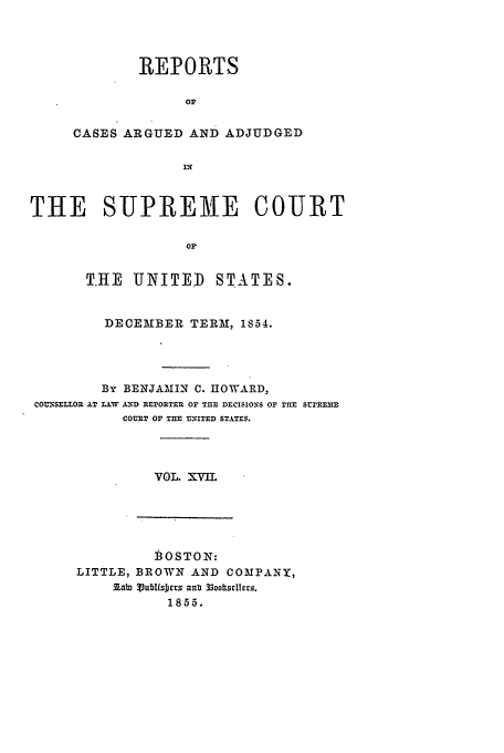 handle is hein.usreports/usrep58 and id is 1 raw text is: REPORTS
or
CASES ARGUED AND ADJUDGED

THE SUPREME COURT
or
T.HE UNITED STATES.
DECEMBER TERM, 1854.
By BENJAMIN C. HOWARD,
COUNSELLOR AT L.W AND REPORTER OF T E DECISIONS OF TRE srrRE3E
COURT OF TnE UNITED STATES.

VOL. XVIL

BOSTON:
LITTLE, BROWN AND COMPANY,
!Iabi %iub1fsDcr . au  3ooksYIes.
185.5.


