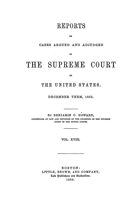 handle is hein.usreports/usrep59 and id is 1 raw text is: REPORTS
OF
CASES ARGUED AND ADJUDGED
IN

THE SUPREME COURT
Or
THE UNITED STATES.
DECEMBER TERM, 1855.
By BENJAMIN C. HOWARD,
COUNSELLOR AT LAW AND REPORTER OF THE DECISIONS OF THE SUPREME
COURT OF THE UNITED STATES.
VOL. XVIIL

BOSTON:
LITTLE, BROWN, AND COMPANY,
~Labs 3)UbisTjcrs Euo 3 e1866.
1866.


