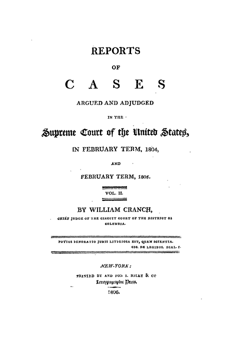 handle is hein.usreports/usrep6 and id is 1 raw text is: REPORTS
OF
C A S E S
ARGUED AND ADJUDGED
IN TIM
,*uprtmeC o0urt of tfic tnit                ztiateo,
IN  FEBRUARY TERM, 1804,
AND
FEBRUARY TERM, 1805,
VOL. I.
BY WILLIAM CRANCTI,
GIIP JUDGE OF 'IHE CIRULIT COURT OF THE DISTRICT Ok
COLUMBIA.
FO'rIUS 2GNORA'TI0 JURIS LITIGIOSA EST, OUAM SCIENTIA.
CIC. DE LEGIBUS. DIAL. I.
B4Y ti- YO :J :
fltkN41k:D DY AND F-Olt I. RJLk;   CO
I 800 .


