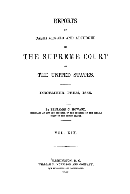 handle is hein.usreports/usrep60 and id is 1 raw text is: REPORTS
OF
OASES ARGUED AND ADJUDGED

THE SUPREME COURT
OF
THE UNITED STATES.

DECEMBER TERM, 1856.
By BENJAMIN C. HOWARD,
COUNSELLOR AT LAW AND REPORTER OF THE DECISIONS OF TE SUPREME
COURT OF THE UNITED STATES.
VOL. XIX.

WASHINGTON, D. C.
WILLIAM M. M6RRISON AND COMPANY,
LAW PUBLISHERS AND BOOKSELLERS.
1857.


