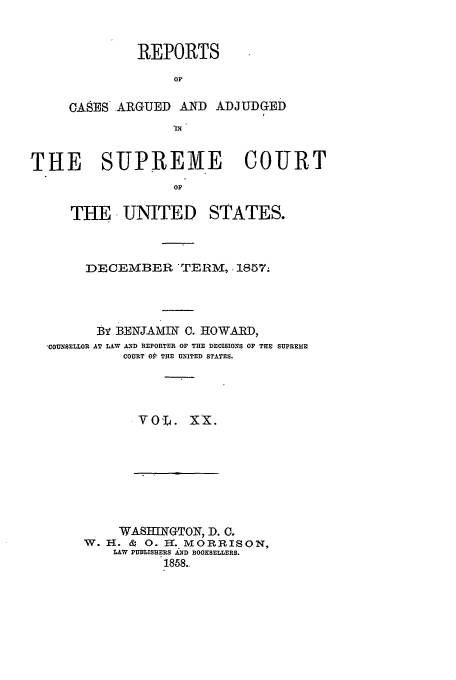 handle is hein.usreports/usrep61 and id is 1 raw text is: REPORTS
OF
OASES ARGUED AND ADJUDGED

THE SUPREME COURT
OF
THE, UNITED STATES.

DECEMBER -TERM, .1857.
BY BENJAM-- 0. HOWARD,
,COUNSELLOR AT LAW AND REPORTER OF THE DECISIONS OF THE SUPREME
COURT OP THE UNITED STATES.
v0      .     x.

WASHINGTON, D. C.
W. H. & 0. H. MORRISON,
LAW PUBLISHERS AND BOOKSELLERS.
1858..


