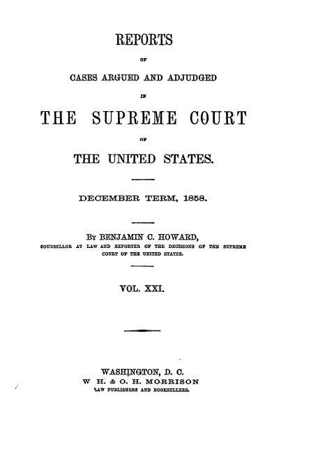 handle is hein.usreports/usrep62 and id is 1 raw text is: REPORTS
OF
CASES ARGUED AND ADJUDGED
IN

THE SUPREME COURT
THE UNITED STATES.

DECEMBER TERM, 1858.

COUNSELLOR A7

By BENJAKMIW C. HOWARD,
LAW AD REPORTER OF THE DECISIONS OF THE SUPREME
COURT OF TIE UNITED STATES.

VOL. XX.!.

WASH  GTOI, D. C.
W  H. & 0. H. MO.RRISON
LAW PUBLISHERS AND BOOKSELLEES.


