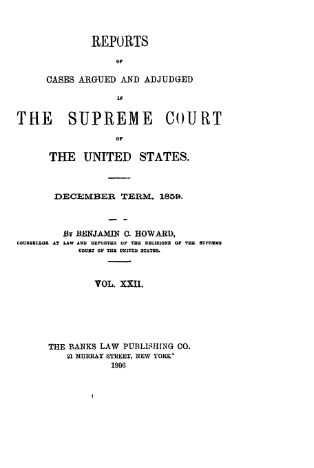 handle is hein.usreports/usrep63 and id is 1 raw text is: REPORTS
OF
CASES ARGUED AND ADJUDGED
is

THE   SUPREME Co)URT
OF
THE UNITED STATES.

DECEMBER TERM. 1859.

VOUNSELLOR AT

By BENJAMIN C. HOWARD,
LAW AND REPORTER OF THE DEUIBIOXS OF T13 SU1'fnlva
COURT OF TUB UXITCI 3TATES.

VOL. XXII.
THE BANKS LAW PUBLISHING CO.
21 MURRAY STREET, NEW YORK
1906


