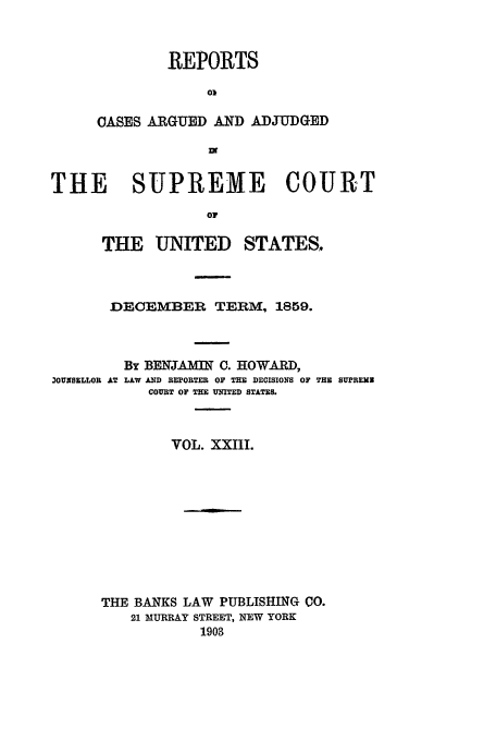 handle is hein.usreports/usrep64 and id is 1 raw text is: REPORTS
0)
CASES ARGUED AND ADJUDGED
nt

THE   SUPREME COURT
Oi
THE UNITED STATES.

DECEMBER TERM, 1859.

3OUNSELLOR AT

By BENJAMIN C. HOWARD,
LAW AND REPORTER OF THE DECISIONS OF THE SUPREMN
COURT OF THE UNITED STATES.

VOL. XXIII.
THE BANKS LAW PUBLISHING CO.
21 MURRAY STREET, NEW YORK
1903


