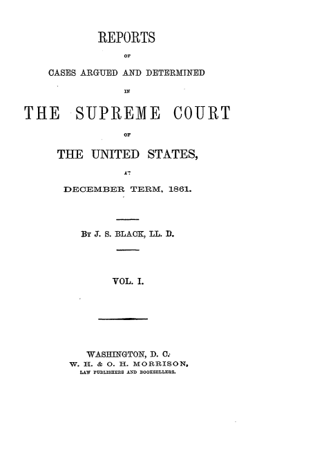 handle is hein.usreports/usrep66 and id is 1 raw text is: REPORTS
OF
CASES ARGUED AND DETERMINED

THE SUPREME COURT
OF

THE UNITED

STATES,

DECEMBER TERM, 1861.
By J. S. BLACK, LL. D.
VOL. I.

WAS=II  GTON, D. C.
W. H. & 0. H. MORRISON,
LAW PUBLISHERS AND BOOKSELLERS.


