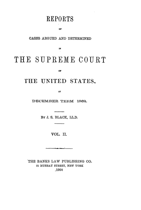 handle is hein.usreports/usrep67 and id is 1 raw text is: REPORTS
O1
CASES ARGUED AND DETERMINED

THE SUPREME COURT
OF

THE UNITED

STATES.,

DECEMBER TEILM 1862.
By J. S. BLACK, LL.D.
VOL. II.

THE BANKS LAW PUBLISHING CO.
21 MURRAY STREET, NEW YORK
,1901



