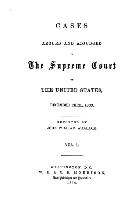 handle is hein.usreports/usrep68 and id is 1 raw text is: CASES

ARGUED

AND ADJUDGED

oD
THE UNITED STATES,

DECEMBER TERM,. 1863.
R EPORTED BY
JOHNf WhIIAM WALLACE.
VOL. L

WASHINGTON, D.C.:
W. H. & 0. H. MORRISOIN,
1870.


