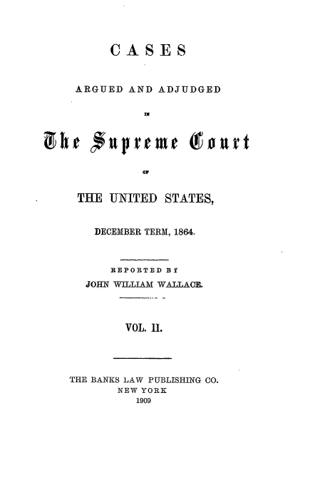 handle is hein.usreports/usrep69 and id is 1 raw text is: ASES

ARGUED AND ADJUDGED
0v

THE UNITED STATES,
DECEMBER TERM, 1864.
REPORTED BY
JOHN WILLIAM WAlLACR

VOL. 11.

THE BANKS LAW PUBLISHING CO.
NEW YORK
1909


