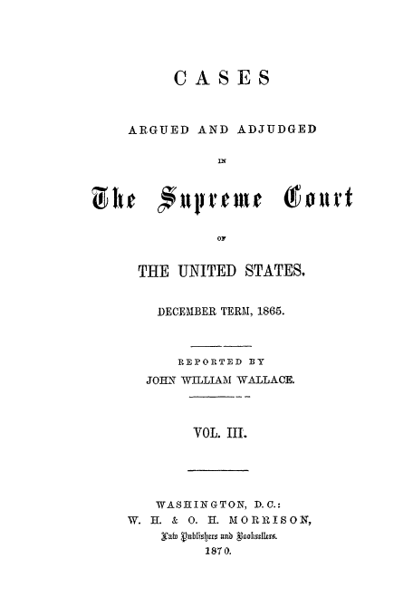 handle is hein.usreports/usrep70 and id is 1 raw text is: CASES

ARGUED AND

ADJUDGED

TH  NTED STfAort
THE UNITED STATES,

DECEMBER TERM, 1865.
REPORTED BY
JOI2T WILLIAM WALLACE.
VOL. III.

WASHINGTON, D.C.:
W. H. & 0. H. M ORRISON,
1870.


