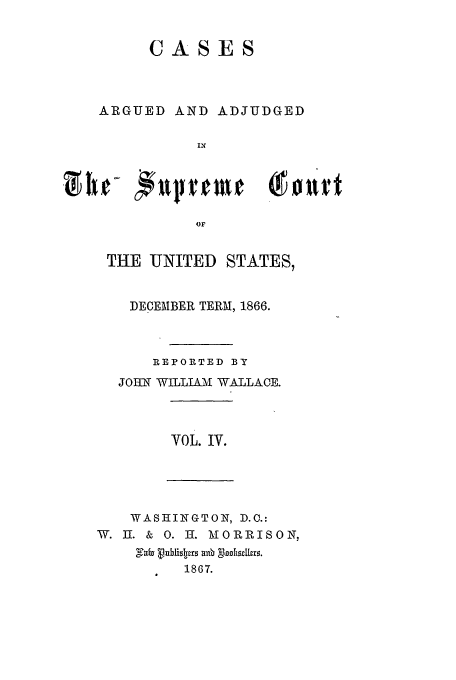handle is hein.usreports/usrep71 and id is 1 raw text is: CASES
ARGUED AND ADJUDGED
IN
THE UNITED STATES,
DECEMBER TERM, 1866.
REPORTED BY
JOHN WILLIAM WALLACE.
VOL. IV.
WASHINGTON, D.C.:
W. 1I. & 0. H-. MORRISON,
1867.


