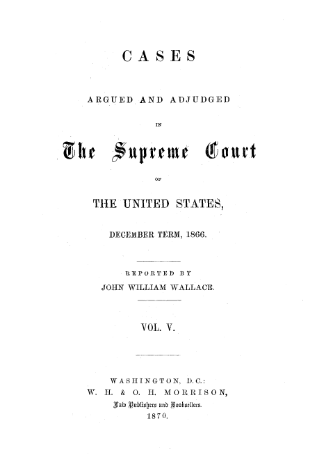 handle is hein.usreports/usrep72 and id is 1 raw text is: CASES

ARGUED AND

ADJUDGED

OF
THE UNITED STATES,

DECEMBER TERM, 1866.
REPORTED BY
JOHN WILLIAM WALLACE.
YOL. V.
WASHINGTON, D.C.:
W. I. & 0. H. MORRISON,
V6a   rbU1 0. oohortler
1870.


