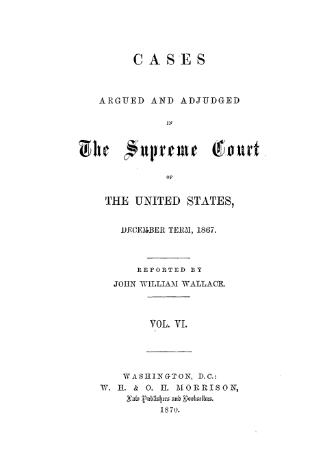 handle is hein.usreports/usrep73 and id is 1 raw text is: CASES

ARGUED

AND ADJUDGED

OF
THE UNITED STATES,

MJCEBER TERM, 1867.
REPORTED BY
JOHN WILLIAMU WALLACE.

VOL. Vf.

WASHIINGTON, D.C.:
W. I. & 0. I. IORRISON,
Sufm, j 1nbis7cr . a   oohleskro.
18~370.


