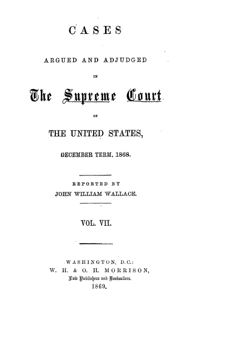 handle is hein.usreports/usrep74 and id is 1 raw text is: CASES

ARGUED AND ADJUDGED
In
OF
THE UNITED STATES,
0ECEMBER TERM, 1868.
REVORTED BY
JOHN WILLIAM WALLACE.
VOL. VII.
.WASHINGTON, D.C.:
W. I. & 0. I. MORRISON,
i869.

tf

u f


