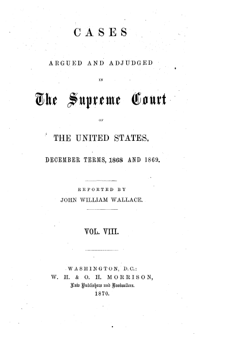 handle is hein.usreports/usrep75 and id is 1 raw text is: CASES

ARGUED AND

ADJUDGED

OFI
THE UNITED STATES,
DECEMBER TERMS, 1868 AND 1869.
REPORTED BY
JORN WILLIAM WALLACE.
VOL. VIII.
WASHLINGTON, D.C.:
W. H. & 0. 11. MORRISON,
1870.


