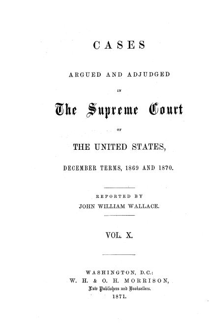 handle is hein.usreports/usrep77 and id is 1 raw text is: CASES

ARGUED

AND ADJUDGED

OF
THE UNITED STATES,
DECEMBER TERMS, 1869 AND 1870.
REPORTED BY
JOHN WILLIAM WALLACE.

VOL. X.

WASHINGTON, D.C.:
W. H. & 0. H. MORRISON,
1871.


