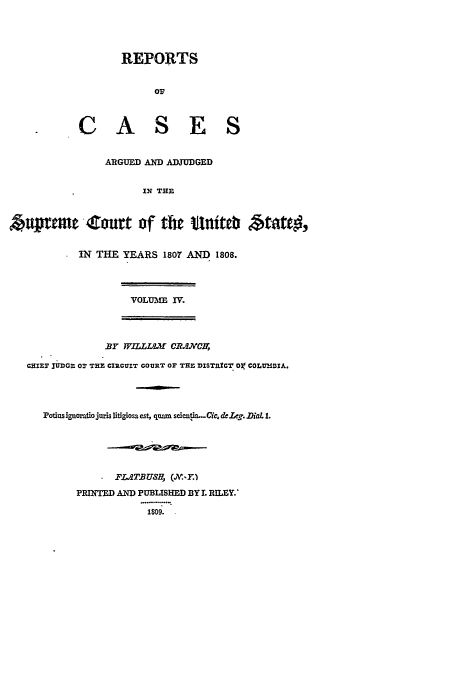 handle is hein.usreports/usrep8 and id is 1 raw text is: REPORTS
CASES
ARGUED AND ADJUDGED
IN TRE
Azq'emw'Zomrt of te tinitet' 4;~~t
IN THE YEARS 1807 AND 1808.
VOLUME IV.
BY WrILLfl8 CR.lxCE,
QHIEF JUDGE 0r THE CIRCUIT COURT or THE DISTRICT O COLUMDIA.
Potiisignoraiiojuris itigiosaest, quam scien~ta...Ci¢, d.&g. Dia  1.
*FLATBUSH   J&Y,
PRINTED AND PUBLISHED BY I. RILEY.
1809.


