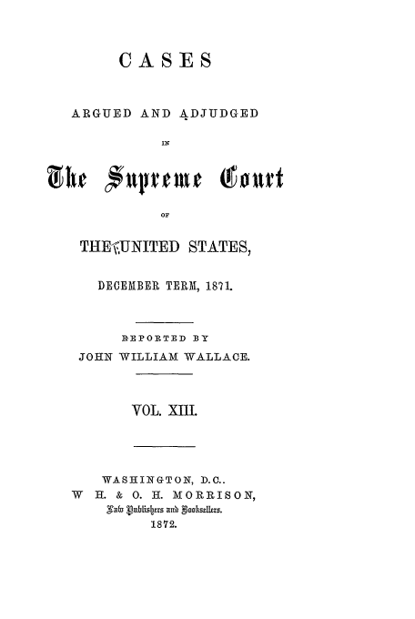 handle is hein.usreports/usrep80 and id is 1 raw text is: CASES
ARGUED AND ADJUDGED
IN
OF
THE-,UNITED STATES,
DECEMBER TERM, 1871.
IEPOR TED BY
JOHN WILLIAM WALLACE.
VOL. XlII.
WASHINGTON, D.C..
W H. & 0. I. MORRISON,
1872.


