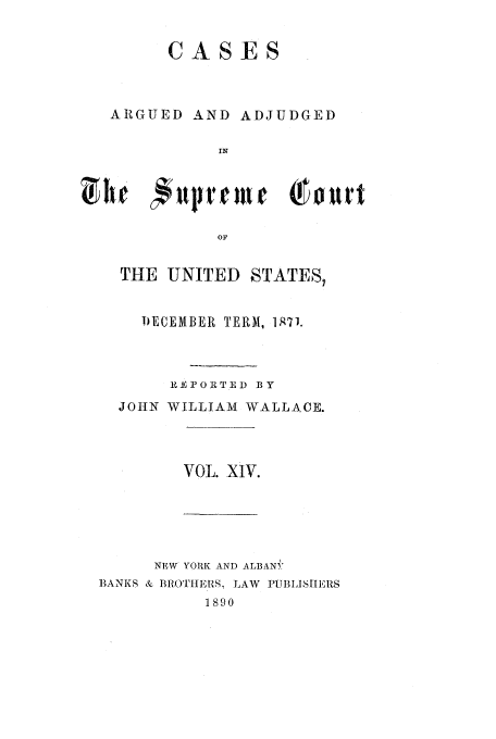 handle is hein.usreports/usrep81 and id is 1 raw text is: CASES
ARGUED AND ADJUDGED
IN
OF

THE UNITED STATES,
D)ECEMBER TERM, 197J.
RE PORTED BY
JOHN WILLIAM WALLACE.

VOL. XIV.

NEW YORK AND ALBANYi
BANKS & BROTHERS, LAW PUBLISmIEIRS
1890


