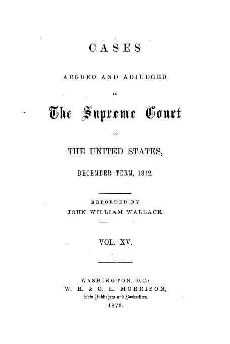 handle is hein.usreports/usrep82 and id is 1 raw text is: CASES

ARGUED

AND ADJUDGED

OF
THE UNITED STATES,

DECEMBER TERM, 1872.
RE PORTED BY
JOHN WILLIAM WALLACE.

VOL. XV.

WASHINGTON, D.C.:
W. H. & 0. H. MORRISON,
1873.



