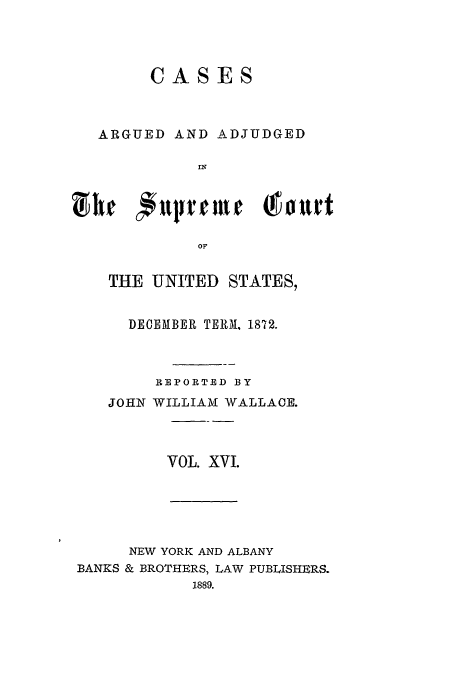 handle is hein.usreports/usrep83 and id is 1 raw text is: CASES
ARGUED AND ADJUDGED
IN
OF
THE UNITED STATES,

DECEMBER TERM, 1872.
REPORTED BY
JOHN WILLIAM WALLACE.
VOL. XVI.

NEW YORK AND ALBANY
BANKS & BROTHERS, LAW PUBLISHERS.
1889.


