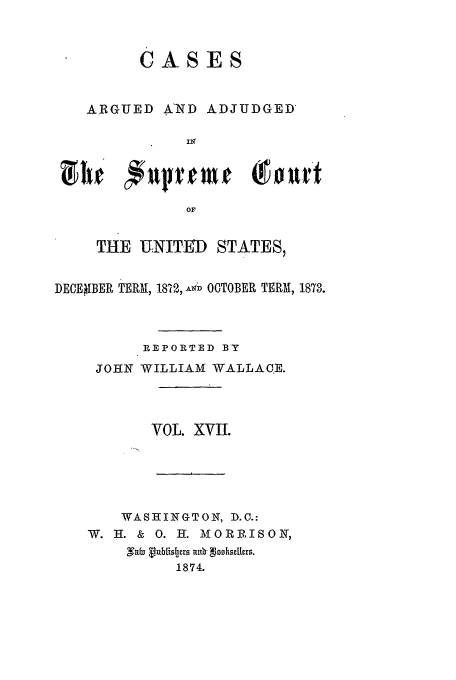 handle is hein.usreports/usrep84 and id is 1 raw text is: CASES
ARGUED AND ADJUDGED
VIir   #uvurmt        (!firt
OF
THE U:NITD STATES,
DEOE1IBER TERM, 1822, A  D OTOBER TERM, 1873.
REPORTED BY
JOHN WILLIAM WALLACE.
VOL. XVII.
WASHINGTON, D.C.:
W. H. & 0. H. MORRISON,
,Tvb vub18trs 7t.  flhozkrs.
1874.


