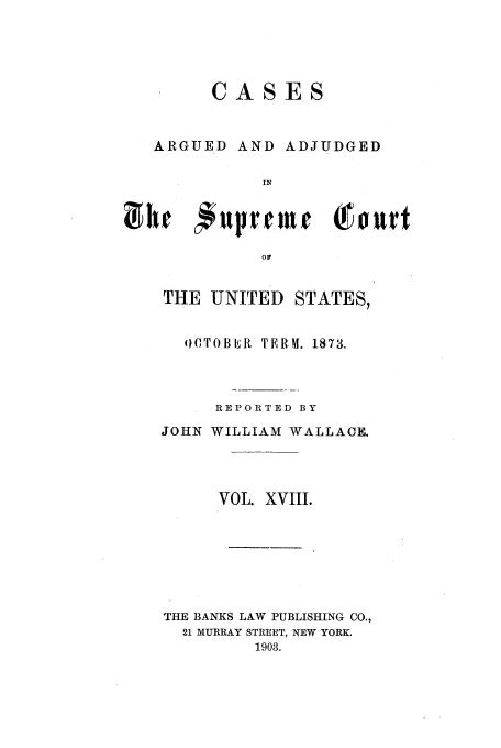 handle is hein.usreports/usrep85 and id is 1 raw text is: CASES

ARGUED

AND ADJUDGED

HE   uprTED  Tou
THE UNITE D STATES,

o,TOBER TERM. 1873.
REPORTED BY
JOHN WILLIAM WALLACE.
VOL. XVIII.
THE BANKS LAW PUBLISHING CO.,
21 MURRAY STREET, NEW YORK.
1903.


