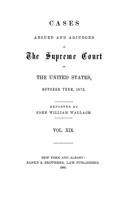 handle is hein.usreports/usrep86 and id is 1 raw text is: CASES
ARGUED AND ADJUDGED
IN
OF

THE UNITED STATES,
OCTOBER TERM, 1873.
R.EPOITED BY
JOHN WILLIAM WALLACE.
VOL. XIX.

NEW YORK AND ALBANY:
BANKS & BROTHERS, LAW PUBLISHERS.
1889.


