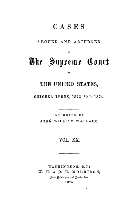 handle is hein.usreports/usrep87 and id is 1 raw text is: CASES
ARGUED AND ADJUDGED
IN
or.
THE UNITED STATES,
OCTOBE-1 TERMS, 1873 AND 1874.
REPORTED BY
JOHN WILLIAM'WALLAOE.
VOL. XX.

WASHINGTON, D.C.:
W. H. & 0. H. MORRISO N,
1875.


