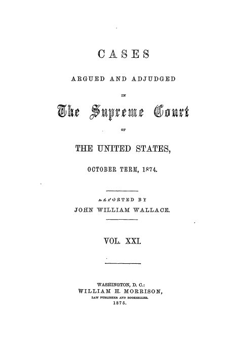 handle is hein.usreports/usrep88 and id is 1 raw text is: CASES
ARGUED AND ADJUDGED
IN
OF

THE UNITED STATES,
OCTOBER TERM, 1874.
zA..e'ORTED  BY
JOHN WILLIAM WALLACE.

VOL. XXI.

WASHINGTON, D. C.:
WILLIAM    H. MORRISON,
LAW PUMLSHER AND BOOKSELLFXR
1876.


