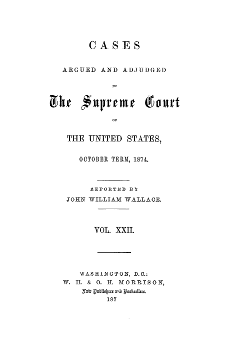 handle is hein.usreports/usrep89 and id is 1 raw text is: CASES
ARGUED AND ADJUDGED
IN
Jirhe  jiup tme (Court
OF

THE UNITED STATES,
OCTOBER TERM, 1871.
REPORT E D BY
JOHN WILLIAM WALLACE.
VOL. XXII.
WASHINGTON, D.C.:
W. HI. & 0. I. MORRISON,
Naib Vuhuisljprs ah l1nohhzlzrs.
187


