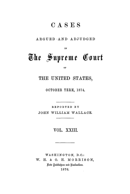 handle is hein.usreports/usrep90 and id is 1 raw text is: CASES
ARGUED AND ADJUDGED
IN
OF

THE UNITED STATES,
OCTOBER TERM, 1874.
REPORTED BY
JOHN WILLIAM WALLACE.
VOL. XXIIL
WASHINGTON, D.C.:
W. H. & 0. H. M 0RRISON,
g arb uhisbr un. gonh rs.
1876.



