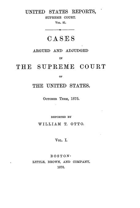 handle is hein.usreports/usrep91 and id is 1 raw text is: UNITED STATES REPORTS,
SUPREME COURT.
VOL. 91.
CASES
ARGUED AND ADJUDGED
THE    SUPREME       COURT
OF
THE UNITED STATES.

OCTOBER TEm, 1875.
REPORTED BY
WILLIAM T. OTTO.
VOL. I.
BOSTON-
LITTLE, BROWN, AND COMPANY.
1876.


