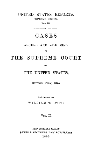 handle is hein.usreports/usrep92 and id is 1 raw text is: UNITED

STATES

REPORTS,

SUPREME COURT.
VOL. 92.

CASES

ARGUED AND ADJUDGED
IN
THE SUPREME COURT
OF
THE UNITED STATES.

OCTOB0ER TERm, 1875.
REPORTED BY
WILLIAM T. OTTO.
VOL. II.
NEW YORK AND ALBANY
BANKS & BROTHERS, LAW PUBLISHERS
1890


