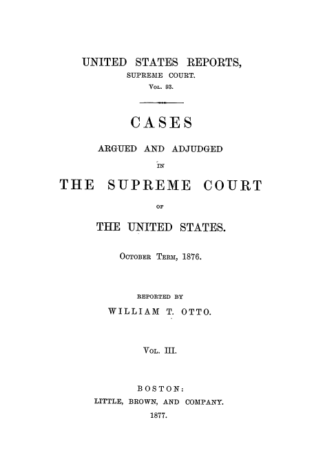 handle is hein.usreports/usrep93 and id is 1 raw text is: UNITED

STATES REPORTS,

SUPREME COURT.
VOL. 93.

CASES

ARGUED AND ADJUDGED
THE    SUPREME      COURT
OF

THE UNITED

STATES.

OCTOBER TERM, 1876.
REPORTED BY
WILLIAM T. OTTO.
VOL. III.
BOSTON:

LITTLE, BROWN, AND
1877.

COMPANY.


