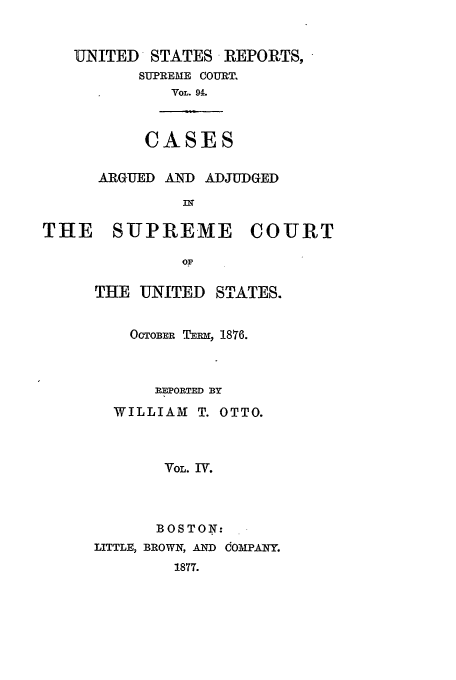 handle is hein.usreports/usrep94 and id is 1 raw text is: UNITED     STATES REPORTS,
SUPREME COURT.
VOL. 94.

CASES

ARGUED AIND ADJUDGED
THE SUPREME COURT
OP
THE UNITED STATES.

OCTOBER TERm, 1876.
REPORTED BY
WILLIAM T. OTTO.
VOL. IV.
BOSTON:
LITTLE, BROWN, AND  OMPANY.
1877.


