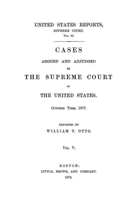 handle is hein.usreports/usrep95 and id is 1 raw text is: UNITED STATES

REPORTS,

SUPREME COURT.
VOL. 95.
CASES

ARGUED AND ADJUDGED
IN
THE SUPREME COURT
OF

THE UNITED STATES.
OCTOBER TERm, 1877.
REPORTED BY
WILLIAM T. OTTO.
VOL. V.
BOSTON:
LITTLE, BROWN, AND COMPANY.
1878.


