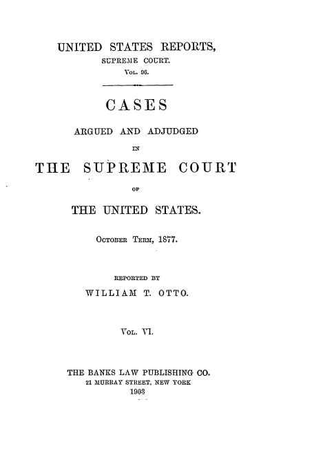 handle is hein.usreports/usrep96 and id is 1 raw text is: UNITED

STATES REPORTS,

SUPREME COURT.
VOL. 96.
CASES

ARGUED AND ADJUDGED
n

THE SUPREME

COURT

THE UNITED STATES.
OCTOBER TERM, 1877.
REPORTED BY
WILLIAM T. OTTO.
VOL. Al.
THE BANKS LAW PUBLISHING CO.
21 MURRAY STREET, NEW YORK
190-3


