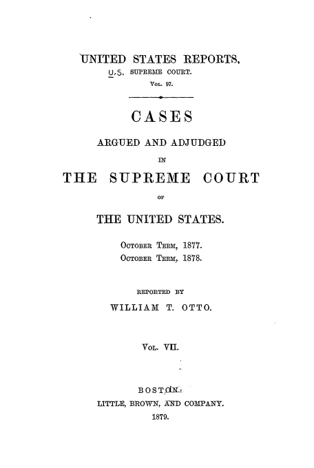 handle is hein.usreports/usrep97 and id is 1 raw text is: UNITED STATES REPORTS,
U, 5. SUPREME COURT.
VOL. 97.

CASES

ARGUED AND ADJUDGED
IN
THE SUPREME COURT
Or

THE UNITED STATES.
OCTOBER TEm, 1877.
OCTOBER TERm, 1878.
REPORTED BY
WILLIAM T. OTTO.
VOL. VII.
BOSTfL
LITTLE, BROWN, AND COMPANY.
1879.


