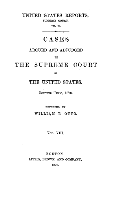 handle is hein.usreports/usrep98 and id is 1 raw text is: UNITED STATES REPORTS,
SUPREME COURT.
VOL. 98.

CASES

ARGUED AND ADJUDGED
IN

THE SUPREME

COURT

THE UNITED STATES.
OCTOBER TEPM, 1878.
REPORTED BY
WILLIAM T. OTTO.
VOL. VIII.
BOSTON:
LITTLE, BROWN, AND COMPANY.
1879.


