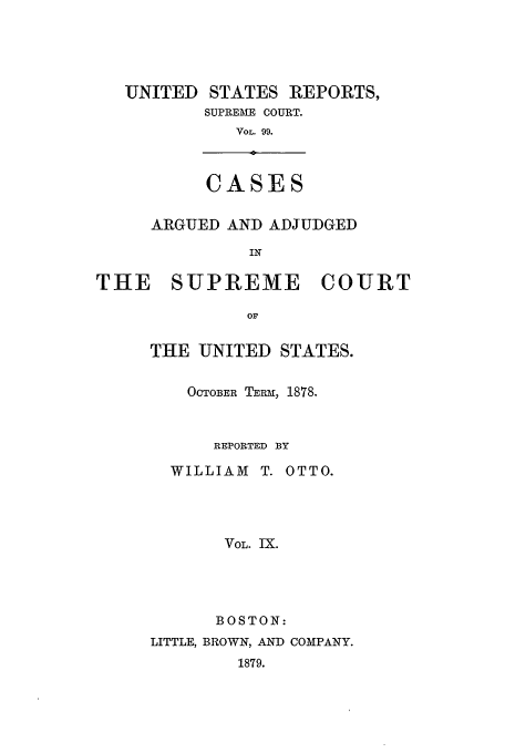 handle is hein.usreports/usrep99 and id is 1 raw text is: UNITED STATES REPORTS,
SUPREME COURT.
VOL. 99.
CASES
ARGUED AND ADJUDGED
IN

THE SUPREME

COURT

THE UNITED STATES.
OCTOBER TERM, 1878.
REPORTED BY
WILLIAM T. OTTO.
VOL. IX.
BOSTON:
LITTLE, BROWN, AND COMPANY.
1879.


