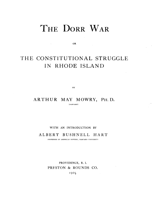handle is hein.usrhodeislandoth/dwcsri0001 and id is 1 raw text is: 






       THE DORR WAR


                   OR



THE   CONSTITUTIONAL STRUGGLE


IN  RHODE ISLAND





          BY


ARTHUR


MAY   MOWRY,
   (HARVARD)


    WITH AN INTRODUCTION BY

ALBERT   BUSHNELL   HART
   PROFESSOR OF AMERICAN HISTORY, HARVARD UNIVERSIrv





       PROVIDENCE, R. I.
   PRESTON & ROUNDS CO.
           i90


PH. D.



