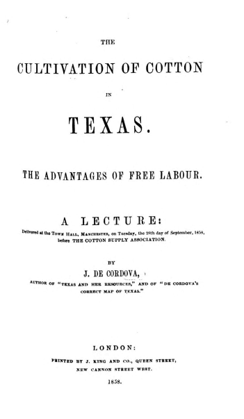 handle is hein.ustexasoth/cultctx0001 and id is 1 raw text is: 





TIE


CULTIVATION OF COTTON



                     IN





            TEXAS.


THE  ADVANTAGES OF FREE LABOUR.






         A LECTURE:
 Nd at the TOwN HAIL, MAWCUNUTKR, on Tueaday, the 29th day of September, I95z,
        before THE COTTON SUPPLY ASSOCIATION.


                    BY

              J. DE CORDOVA,
  AUTeOR OF TEKXAS AND HER UESOURCKS, AND OF DR CORDOVA8d
              CORRRCT MAP OF TEXAS.


          L O N D O N:

PRINTED BT J. KING AND CO., QUEEN STREET,
      NEW CANNON STREET WSST.

             1858.



